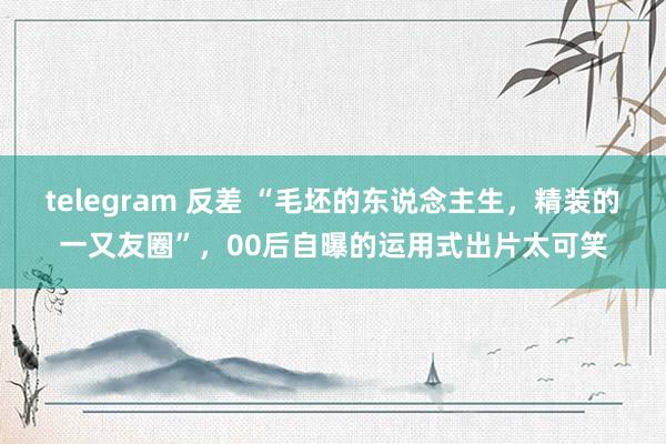 telegram 反差 “毛坯的东说念主生，精装的一又友圈”，00后自曝的运用式出片太可笑