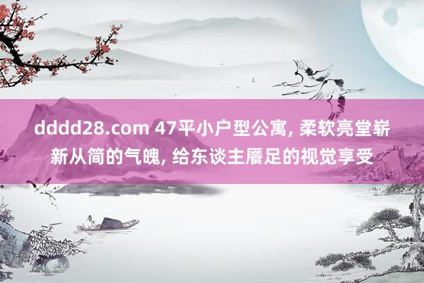 dddd28.com 47平小户型公寓， 柔软亮堂崭新从简的气魄， 给东谈主餍足的视觉享受