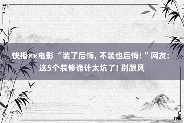 快播xx电影 “装了后悔， 不装也后悔! ”网友: 这5个装修诡计太坑了! 别跟风