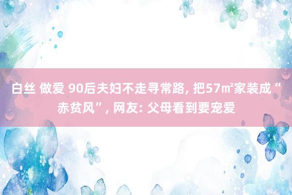 白丝 做爱 90后夫妇不走寻常路， 把57㎡家装成“赤贫风”， 网友: 父母看到要宠爱