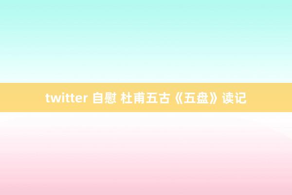 twitter 自慰 杜甫五古《五盘》读记