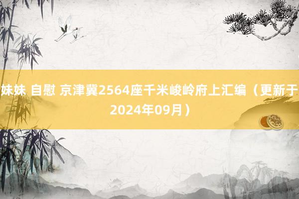 妹妹 自慰 京津冀2564座千米峻岭府上汇编（更新于2024年09月）