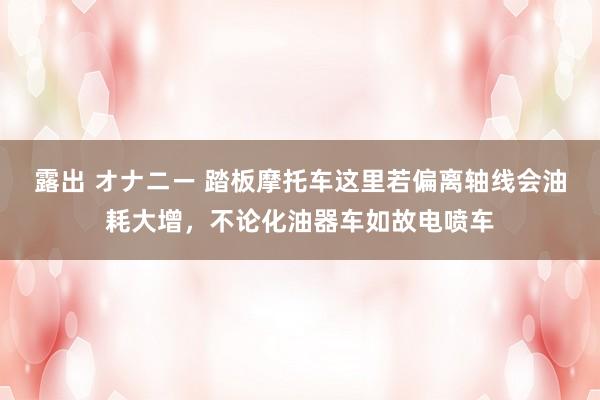 露出 オナニー 踏板摩托车这里若偏离轴线会油耗大增，不论化油器车如故电喷车