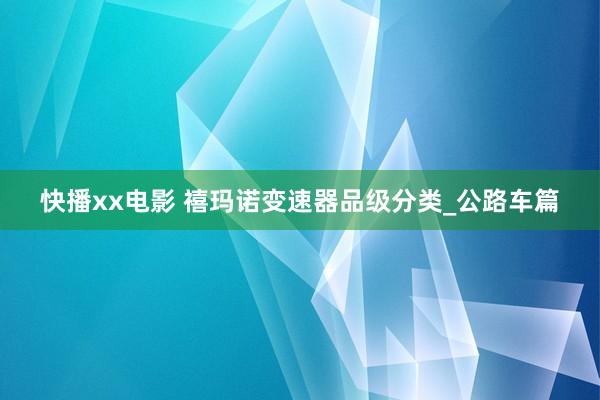 快播xx电影 禧玛诺变速器品级分类_公路车篇