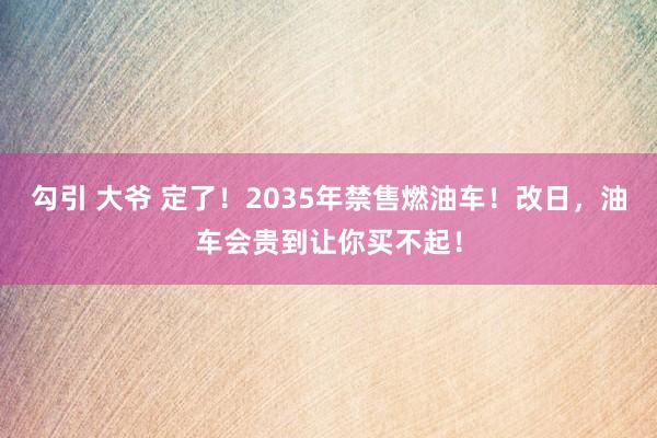 勾引 大爷 定了！2035年禁售燃油车！改日，油车会贵到让你买不起！