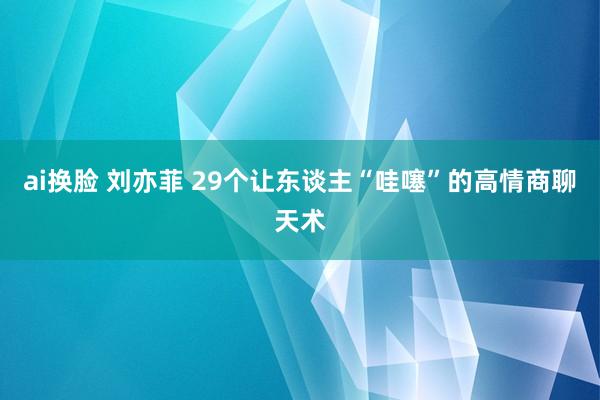 ai换脸 刘亦菲 29个让东谈主“哇噻”的高情商聊天术