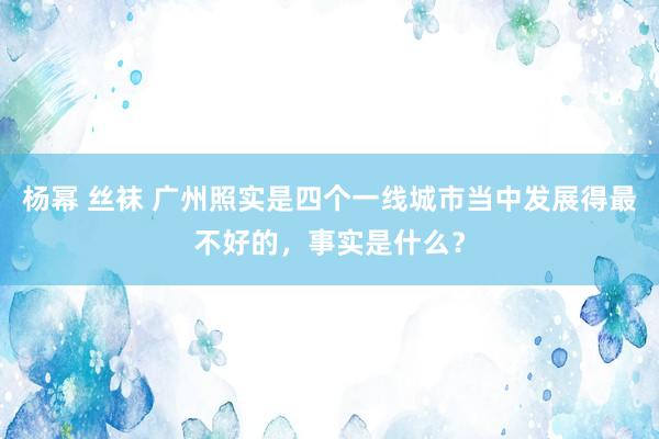 杨幂 丝袜 广州照实是四个一线城市当中发展得最不好的，事实是什么？