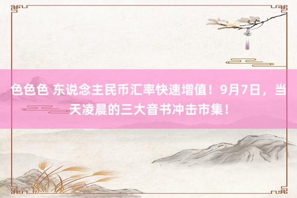 色色色 东说念主民币汇率快速增值！9月7日，当天凌晨的三大音书冲击市集！