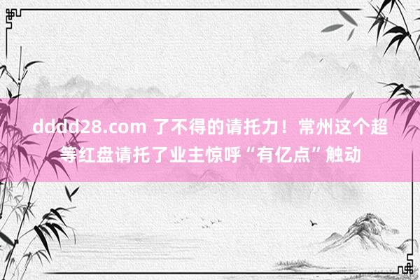 dddd28.com 了不得的请托力！常州这个超等红盘请托了业主惊呼“有亿点”触动