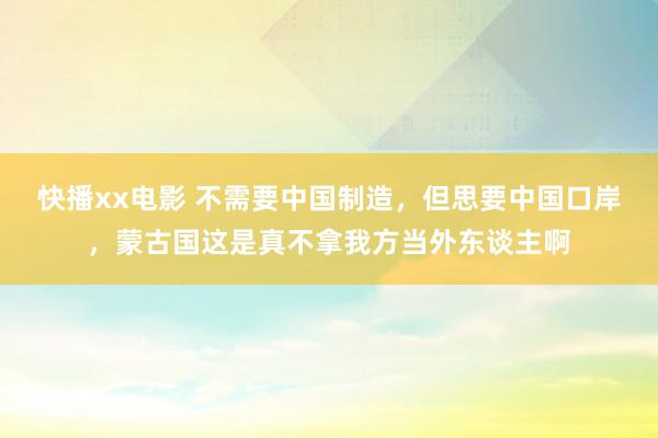 快播xx电影 不需要中国制造，但思要中国口岸，蒙古国这是真不拿我方当外东谈主啊