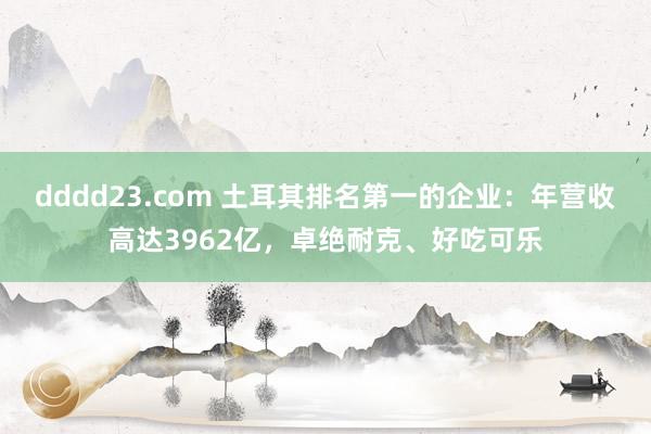 dddd23.com 土耳其排名第一的企业：年营收高达3962亿，卓绝耐克、好吃可乐