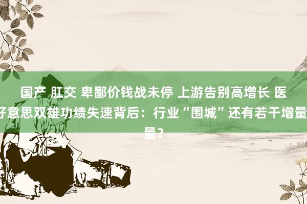 国产 肛交 卑鄙价钱战未停 上游告别高增长 医好意思双雄功绩失速背后：行业“围城”还有若干增量？