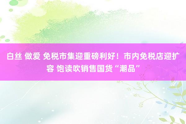 白丝 做爱 免税市集迎重磅利好！市内免税店迎扩容 饱读吹销售国货“潮品”