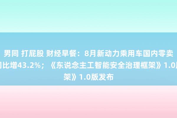 男同 打屁股 财经早餐：8月新动力乘用车国内零卖销量同比增43.2%；《东说念主工智能安全治理框架》1.0版发布