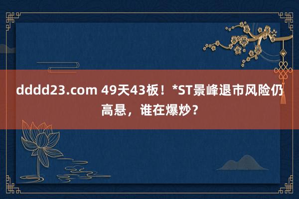 dddd23.com 49天43板！*ST景峰退市风险仍高悬，谁在爆炒？