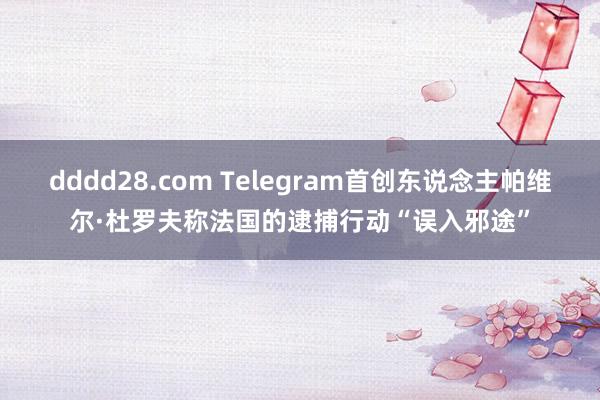 dddd28.com Telegram首创东说念主帕维尔·杜罗夫称法国的逮捕行动“误入邪途”