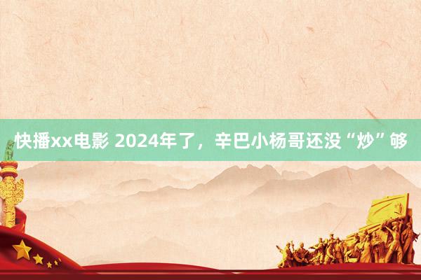 快播xx电影 2024年了，辛巴小杨哥还没“炒”够