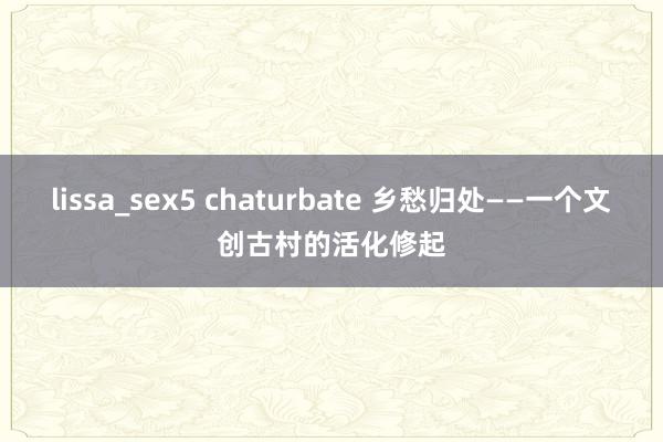 lissa_sex5 chaturbate 乡愁归处——一个文创古村的活化修起