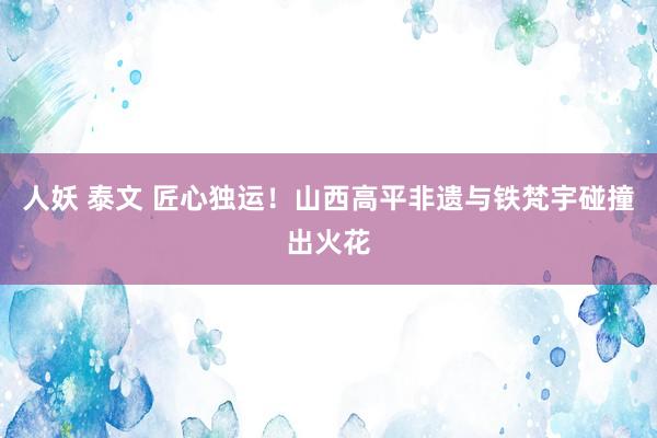 人妖 泰文 匠心独运！山西高平非遗与铁梵宇碰撞出火花