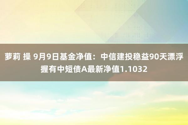 萝莉 操 9月9日基金净值：中信建投稳益90天漂浮握有中短债A最新净值1.1032