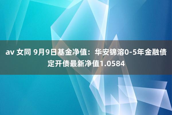 av 女同 9月9日基金净值：华安锦溶0-5年金融债定开债最新净值1.0584