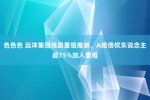 色色色 远洋集团线路重组推崇，A组债权东说念主超75%加入重组