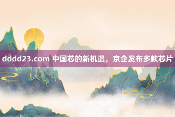 dddd23.com 中国芯的新机遇，京企发布多款芯片