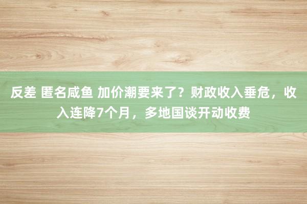 反差 匿名咸鱼 加价潮要来了？财政收入垂危，收入连降7个月，多地国谈开动收费