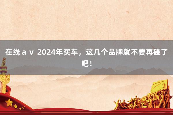 在线ａｖ 2024年买车，这几个品牌就不要再碰了吧！