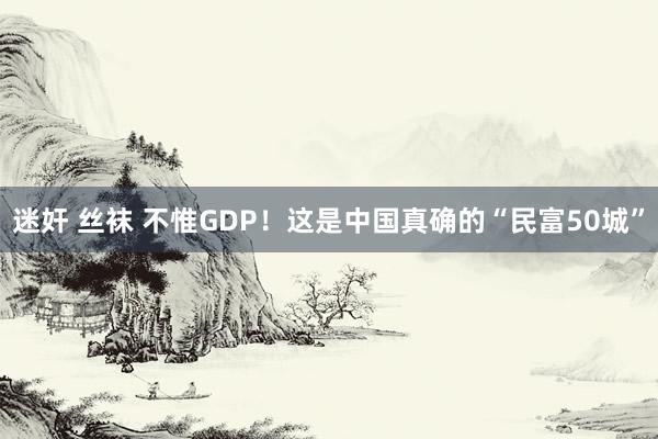 迷奸 丝袜 不惟GDP！这是中国真确的“民富50城”