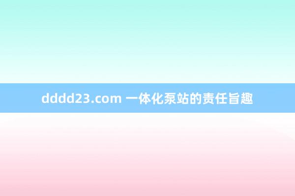 dddd23.com 一体化泵站的责任旨趣