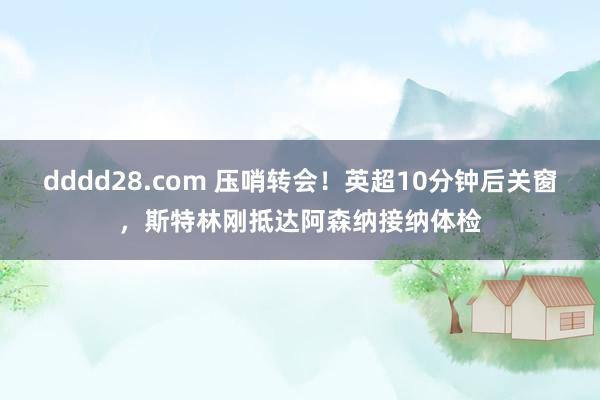 dddd28.com 压哨转会！英超10分钟后关窗，斯特林刚抵达阿森纳接纳体检