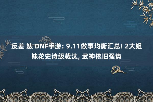 反差 婊 DNF手游: 9.11做事均衡汇总! 2大姐妹花史诗级裁汰， 武神依旧强势