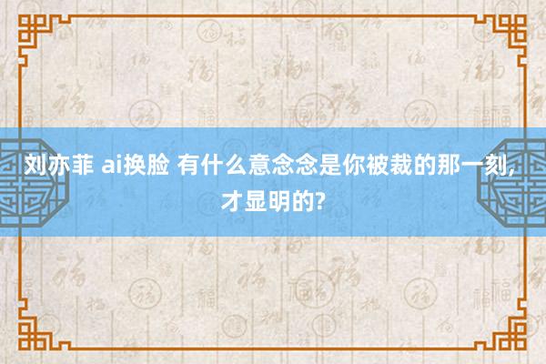 刘亦菲 ai换脸 有什么意念念是你被裁的那一刻， 才显明的?