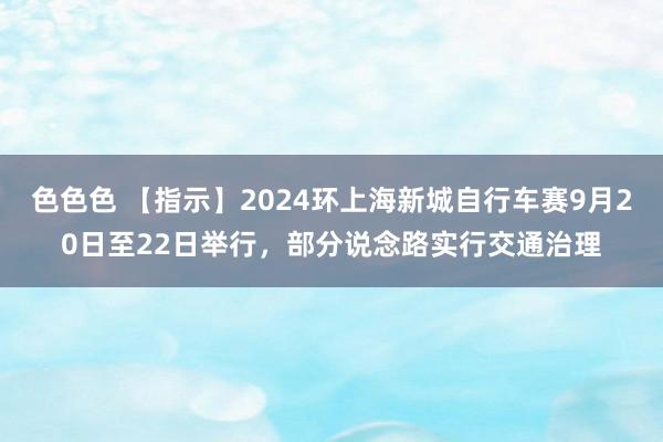 色色色 【指示】2024环上海新城自行车赛9月20日至22日举行，部分说念路实行交通治理