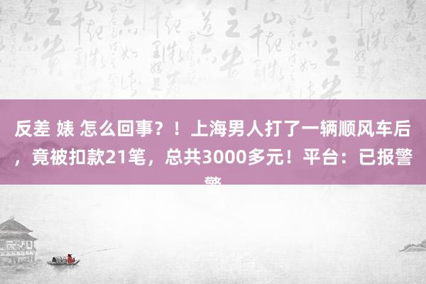 反差 婊 怎么回事？！上海男人打了一辆顺风车后，竟被扣款21笔，总共3000多元！平台：已报警