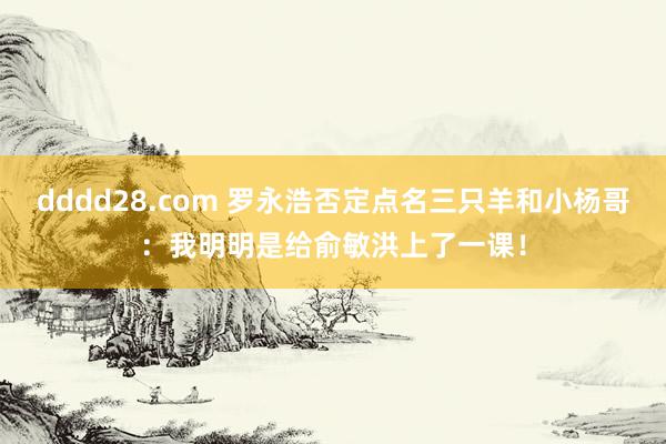 dddd28.com 罗永浩否定点名三只羊和小杨哥：我明明是给俞敏洪上了一课！