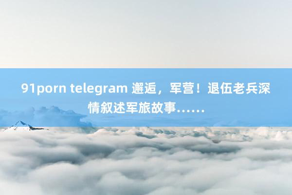 91porn telegram 邂逅，军营！退伍老兵深情叙述军旅故事……