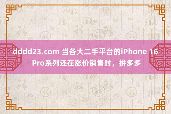 dddd23.com 当各大二手平台的iPhone 16 Pro系列还在涨价销售时，拼多多