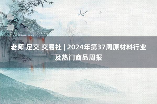 老师 足交 交易社 | 2024年第37周原材料行业及热门商品周报