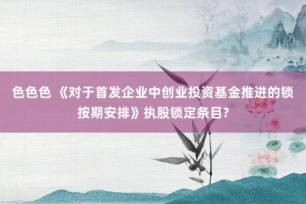 色色色 《对于首发企业中创业投资基金推进的锁按期安排》执股锁定条目?