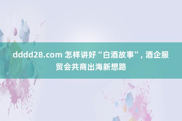 dddd28.com 怎样讲好“白酒故事”， 酒企服贸会共商出海新想路