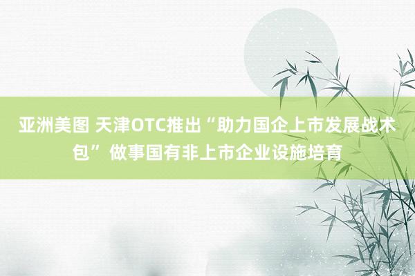 亚洲美图 天津OTC推出“助力国企上市发展战术包” 做事国有非上市企业设施培育