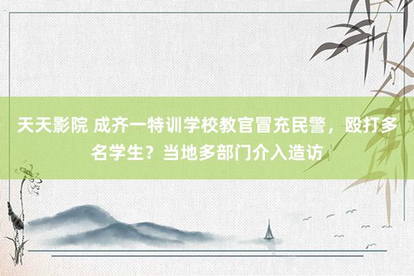 天天影院 成齐一特训学校教官冒充民警，殴打多名学生？当地多部门介入造访