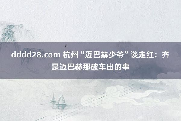 dddd28.com 杭州“迈巴赫少爷”谈走红：齐是迈巴赫那破车出的事