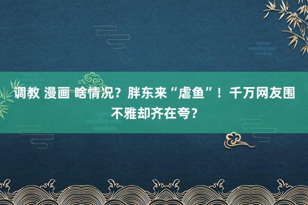 调教 漫画 啥情况？胖东来“虐鱼”！千万网友围不雅却齐在夸？