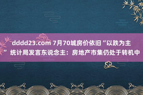 dddd23.com 7月70城房价依旧“以跌为主” 统计局发言东说念主：房地产市集仍处于转机中