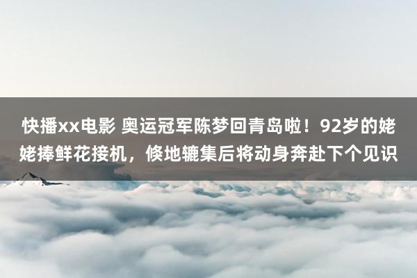 快播xx电影 奥运冠军陈梦回青岛啦！92岁的姥姥捧鲜花接机，倏地辘集后将动身奔赴下个见识