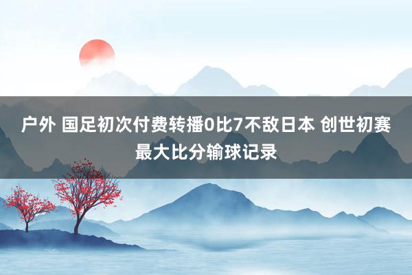 户外 国足初次付费转播0比7不敌日本 创世初赛最大比分输球记录