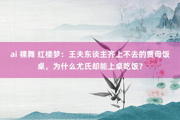 ai 裸舞 红楼梦：王夫东谈主齐上不去的贾母饭桌，为什么尤氏却能上桌吃饭？